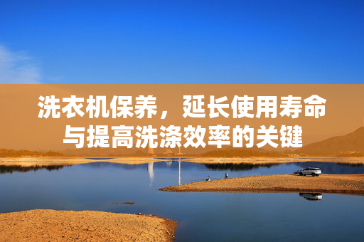 洗衣机保养，延长使用寿命与提高洗涤效率的关键
