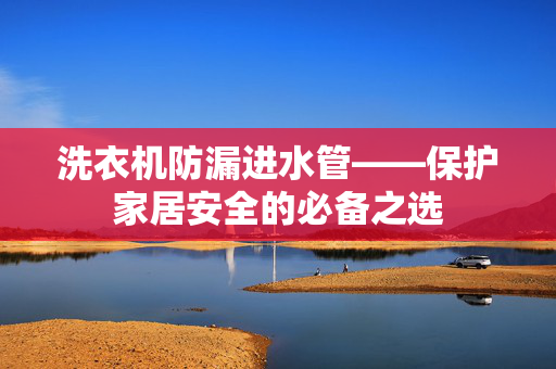洗衣机防漏进水管——保护家居安全的必备之选