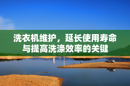 洗衣机维护，延长使用寿命与提高洗涤效率的关键