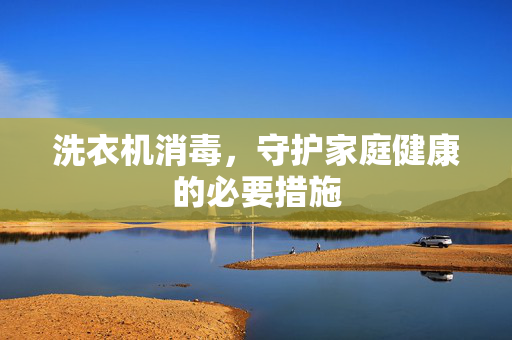 洗衣机消毒，守护家庭健康的必要措施