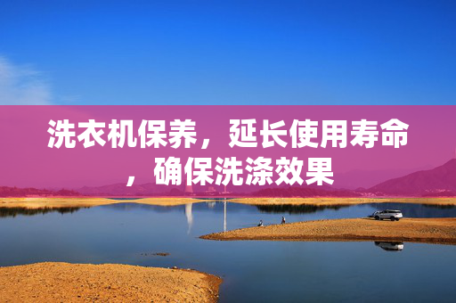 洗衣机保养，延长使用寿命，确保洗涤效果