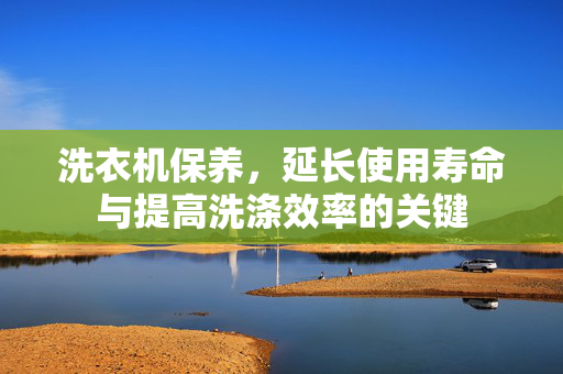 洗衣机保养，延长使用寿命与提高洗涤效率的关键