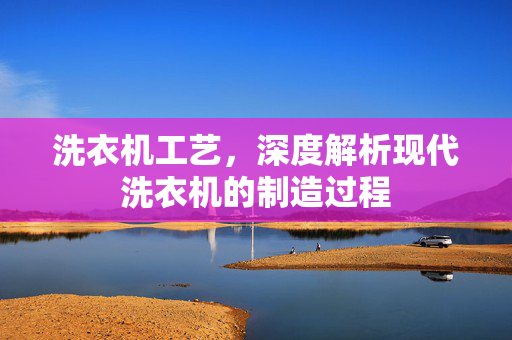 洗衣机工艺，深度解析现代洗衣机的制造过程