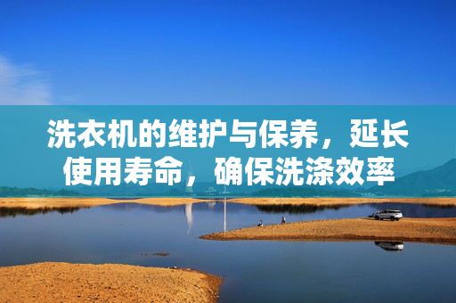 洗衣机的维护与保养，延长使用寿命，确保洗涤效率