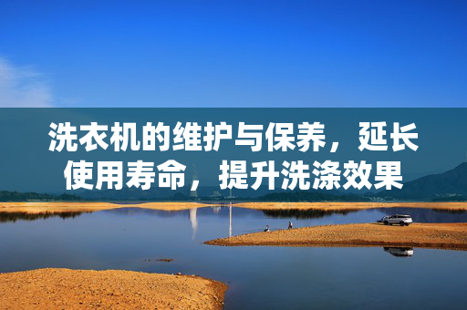 洗衣机的维护与保养，延长使用寿命，提升洗涤效果