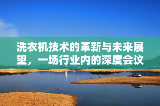 洗衣机技术的革新与未来展望，一场行业内的深度会议
