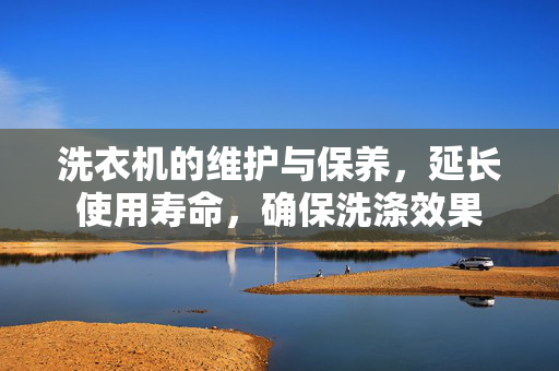 洗衣机的维护与保养，延长使用寿命，确保洗涤效果