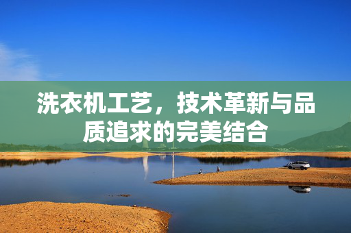 洗衣机工艺，技术革新与品质追求的完美结合