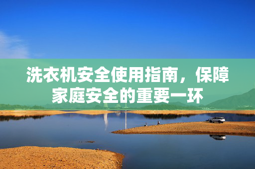 洗衣机安全使用指南，保障家庭安全的重要一环