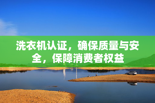 洗衣机认证，确保质量与安全，保障消费者权益