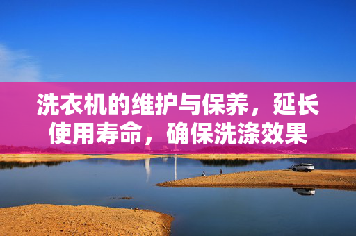 洗衣机的维护与保养，延长使用寿命，确保洗涤效果